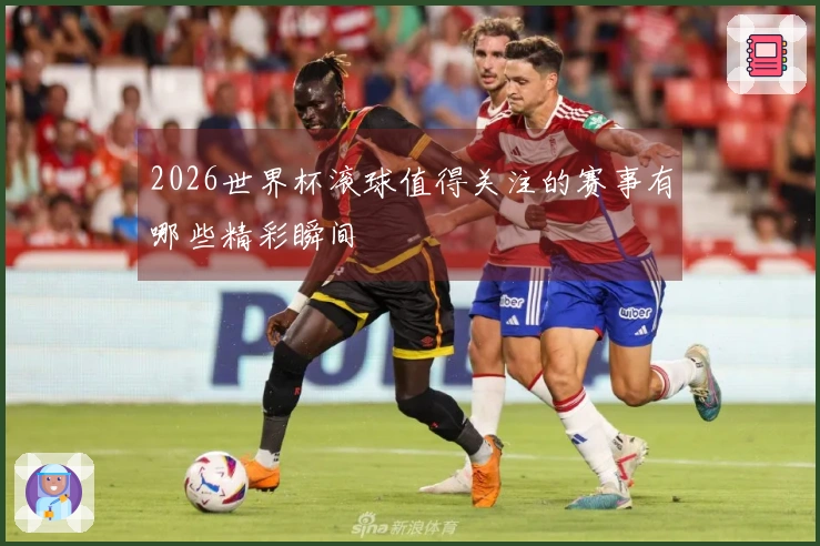 2026世界杯滚球值得关注的赛事有哪些精彩瞬间