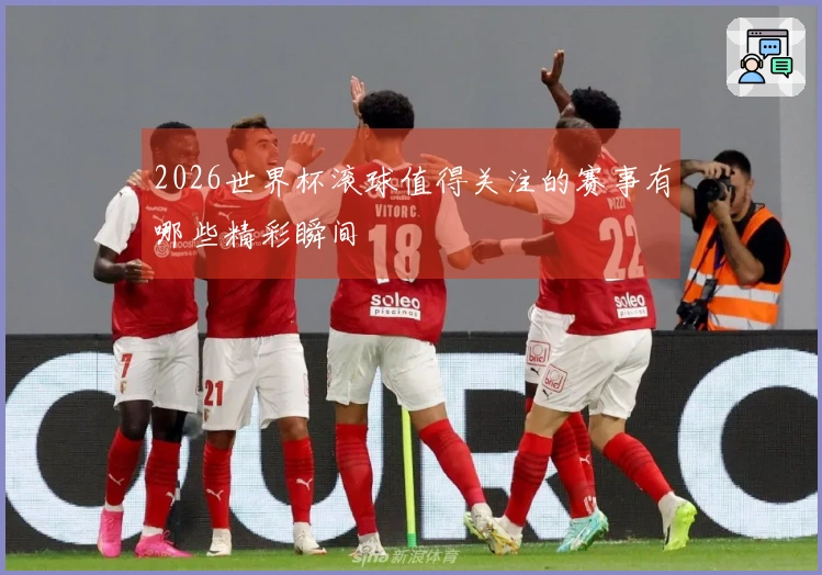 2026世界杯滚球值得关注的赛事有哪些精彩瞬间